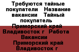 Требуются тайные покупатели › Название вакансии ­ Тайный покупатель - Приморский край, Владивосток г. Работа » Вакансии   . Приморский край,Владивосток г.